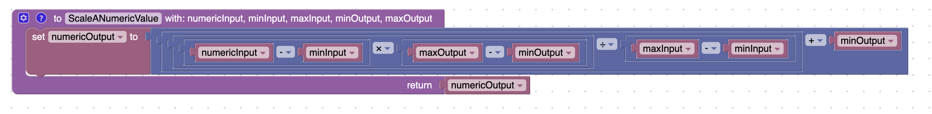 @ O ScaleANumericValue 
numericOutput 
set 
to 
with: numericlnput, minlnput, maxlnput, minOutput, maxOutput 
minOutput 
numericlnput 
minlnput 
maxOutput 
minOutput 
maxlnput 
minlnput 
return 
numericOutput 